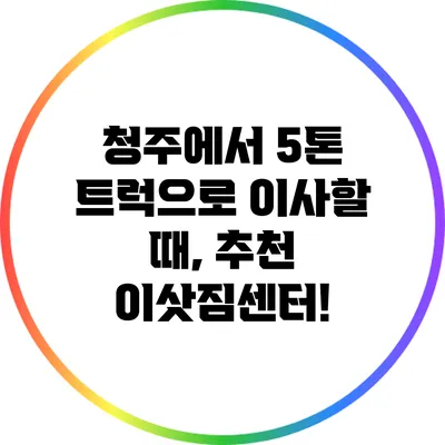 청주에서 5톤 트럭으로 이사할 때, 추천 이삿짐센터!