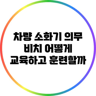 차량 소화기 의무 비치: 어떻게 교육하고 훈련할까?