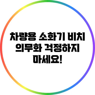 차량용 소화기 비치 의무화: 걱정하지 마세요!