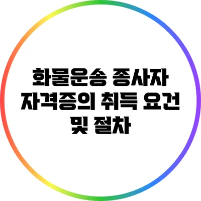 화물운송 종사자 자격증의 취득 요건 및 절차