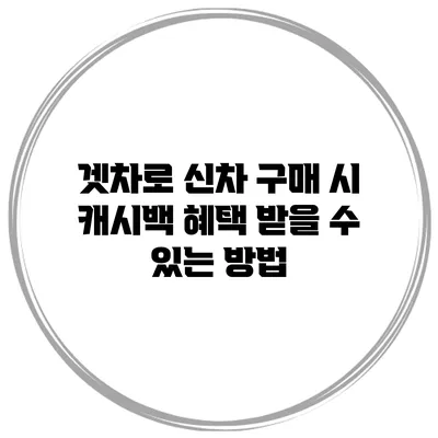 겟차로 신차 구매 시 캐시백 혜택 받을 수 있는 방법