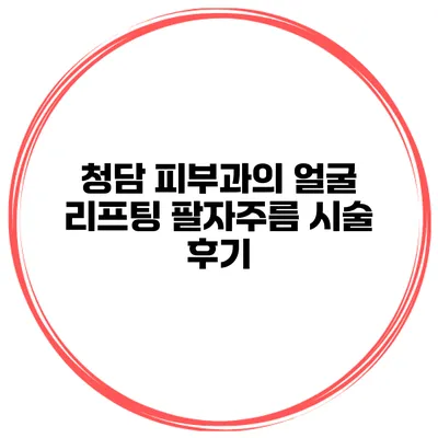 청담 피부과의 얼굴 리프팅 팔자주름 시술 후기