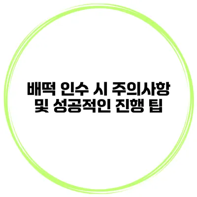 배떡 인수 시 주의사항 및 성공적인 진행 팁